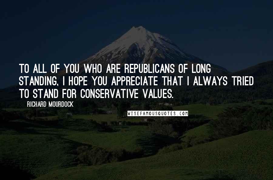 Richard Mourdock Quotes: To all of you who are Republicans of long standing, I hope you appreciate that I always tried to stand for conservative values.