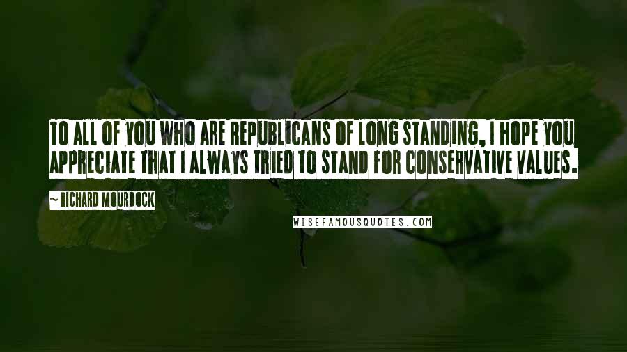 Richard Mourdock Quotes: To all of you who are Republicans of long standing, I hope you appreciate that I always tried to stand for conservative values.