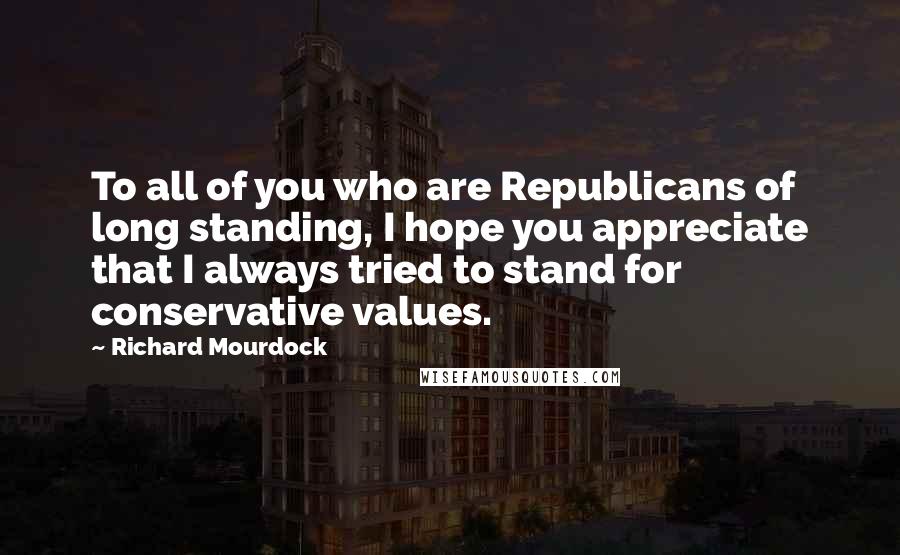Richard Mourdock Quotes: To all of you who are Republicans of long standing, I hope you appreciate that I always tried to stand for conservative values.