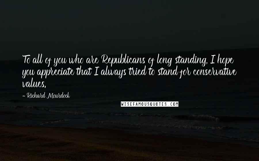 Richard Mourdock Quotes: To all of you who are Republicans of long standing, I hope you appreciate that I always tried to stand for conservative values.