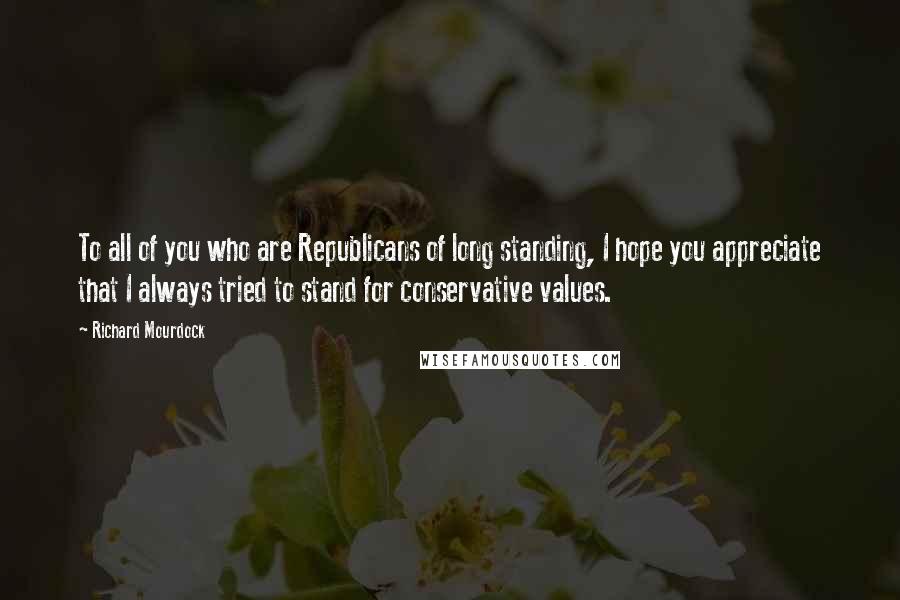 Richard Mourdock Quotes: To all of you who are Republicans of long standing, I hope you appreciate that I always tried to stand for conservative values.