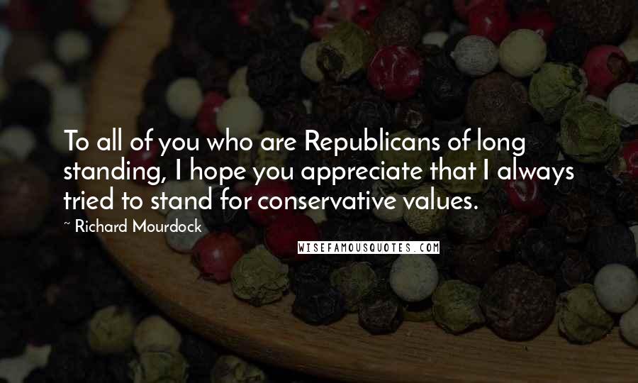 Richard Mourdock Quotes: To all of you who are Republicans of long standing, I hope you appreciate that I always tried to stand for conservative values.