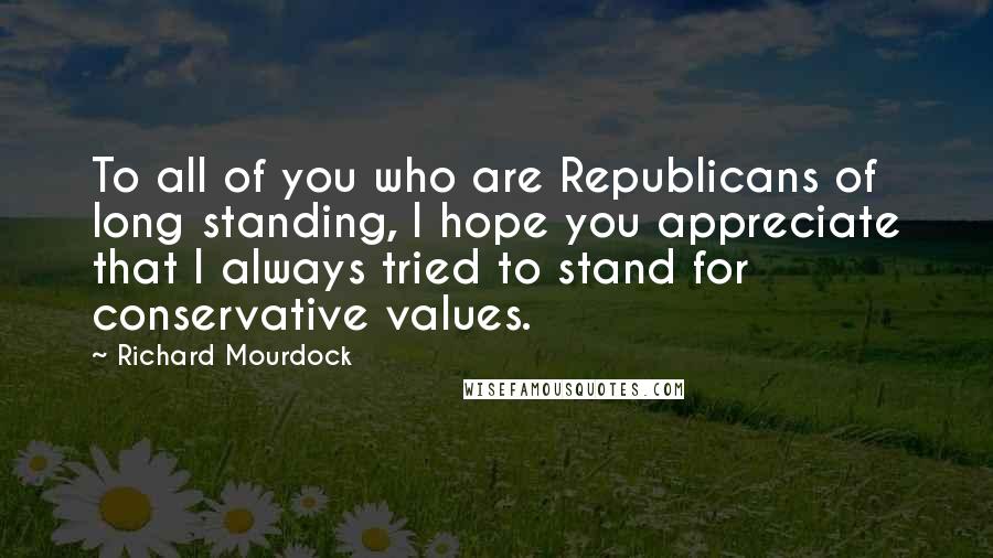 Richard Mourdock Quotes: To all of you who are Republicans of long standing, I hope you appreciate that I always tried to stand for conservative values.
