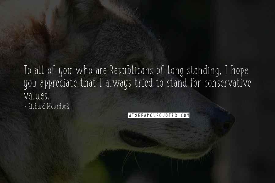 Richard Mourdock Quotes: To all of you who are Republicans of long standing, I hope you appreciate that I always tried to stand for conservative values.