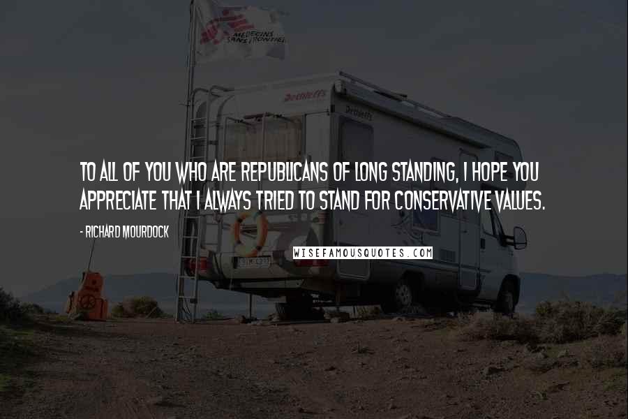 Richard Mourdock Quotes: To all of you who are Republicans of long standing, I hope you appreciate that I always tried to stand for conservative values.