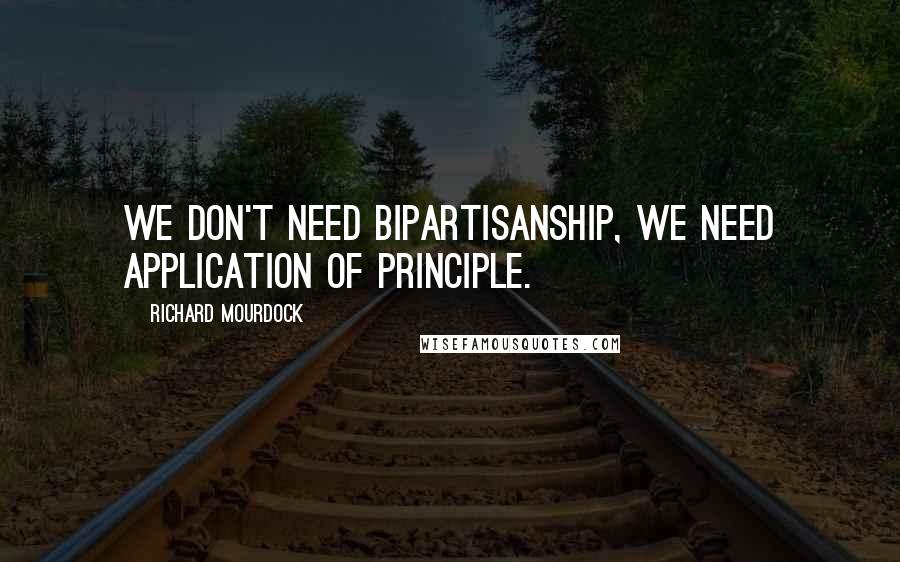 Richard Mourdock Quotes: We don't need bipartisanship, we need application of principle.