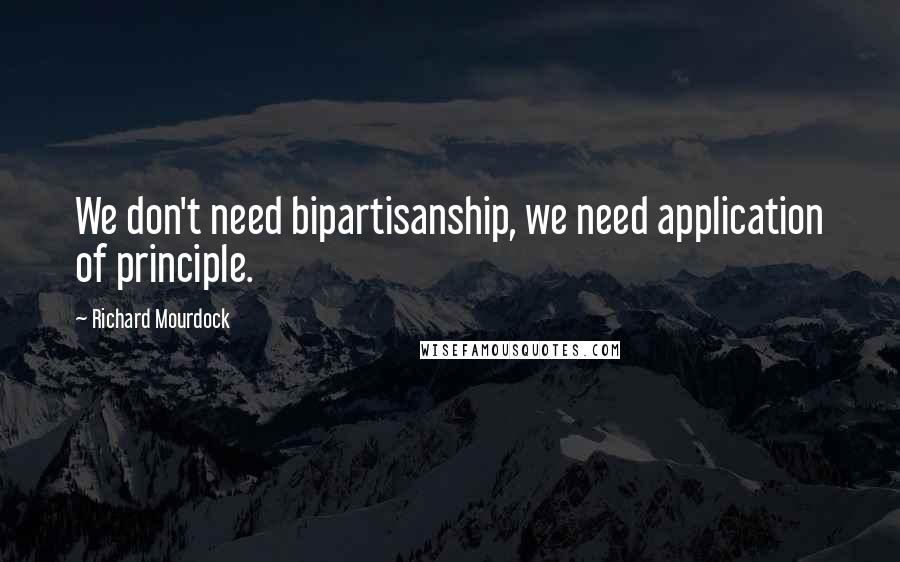 Richard Mourdock Quotes: We don't need bipartisanship, we need application of principle.