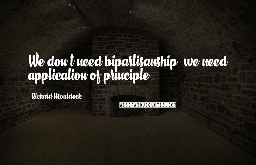 Richard Mourdock Quotes: We don't need bipartisanship, we need application of principle.