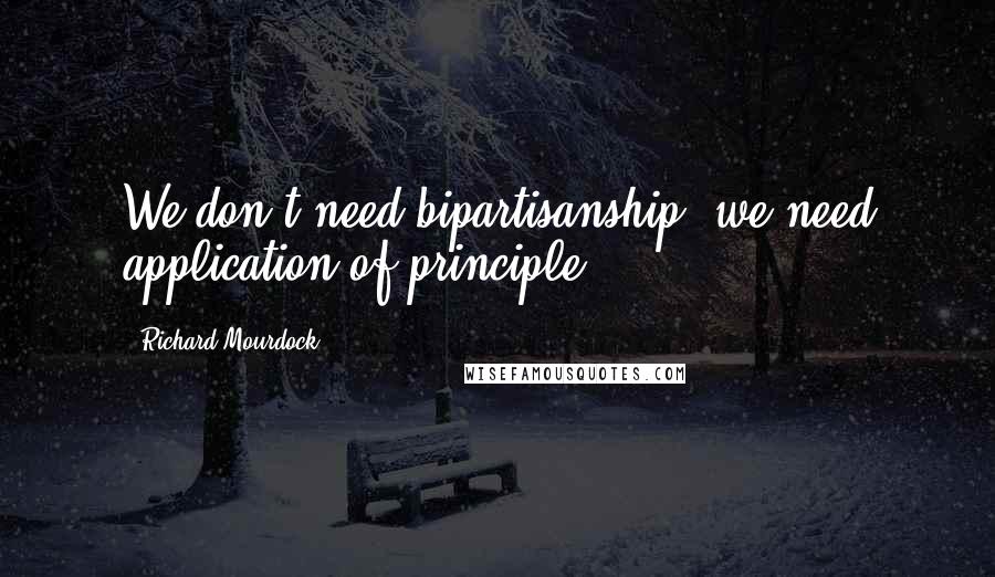 Richard Mourdock Quotes: We don't need bipartisanship, we need application of principle.