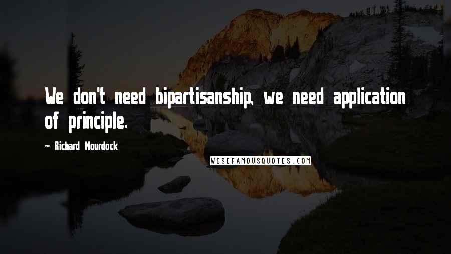 Richard Mourdock Quotes: We don't need bipartisanship, we need application of principle.