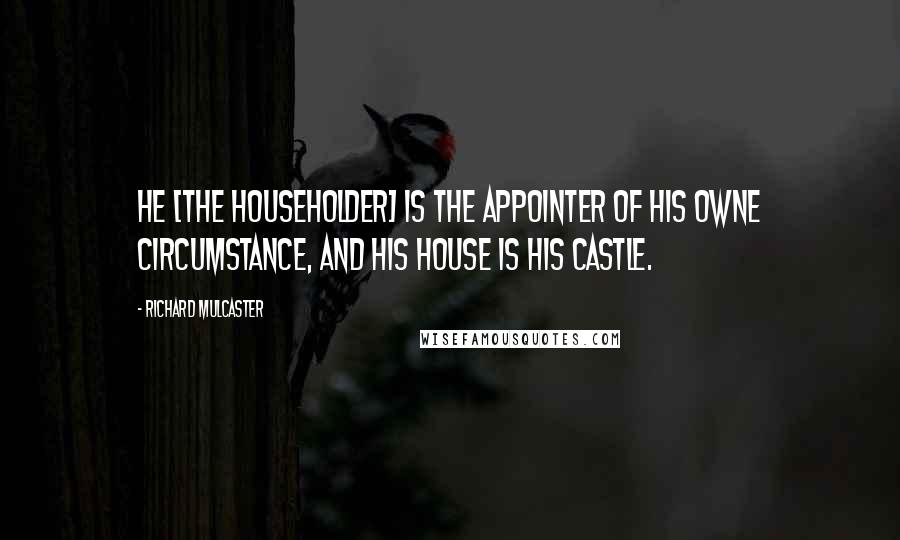 Richard Mulcaster Quotes: He [the householder] is the appointer of his owne circumstance, and his house is his castle.