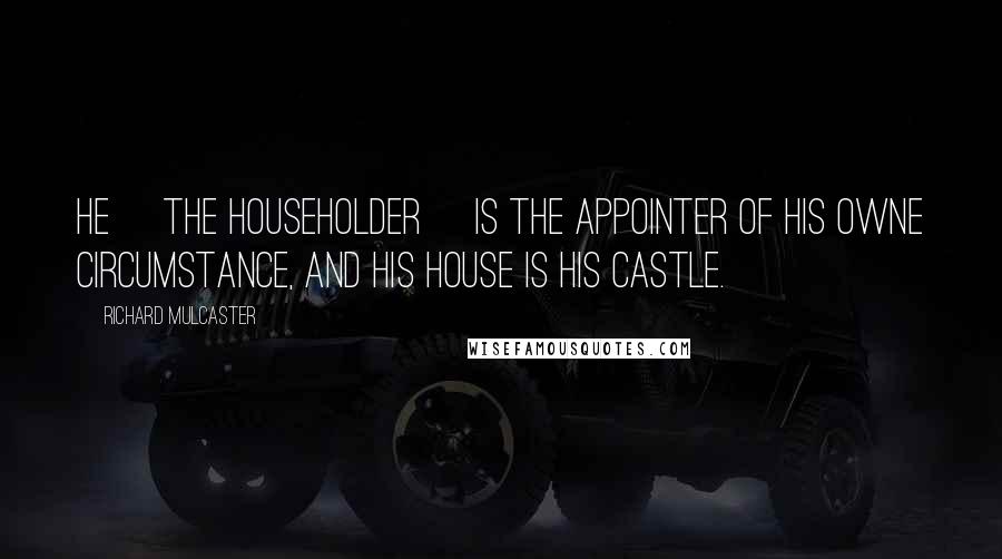 Richard Mulcaster Quotes: He [the householder] is the appointer of his owne circumstance, and his house is his castle.