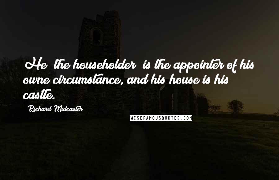 Richard Mulcaster Quotes: He [the householder] is the appointer of his owne circumstance, and his house is his castle.