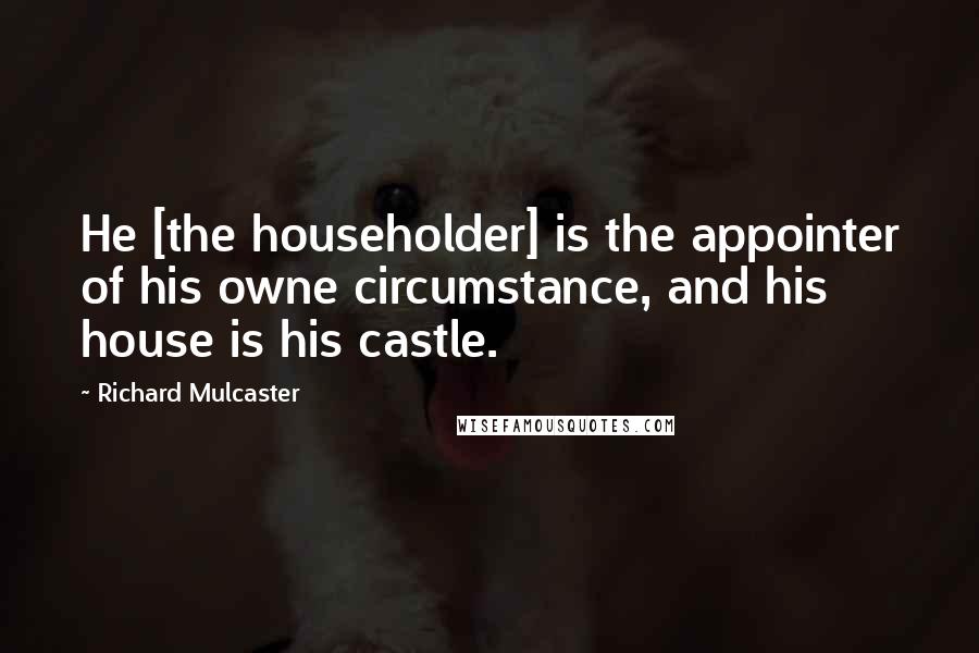 Richard Mulcaster Quotes: He [the householder] is the appointer of his owne circumstance, and his house is his castle.