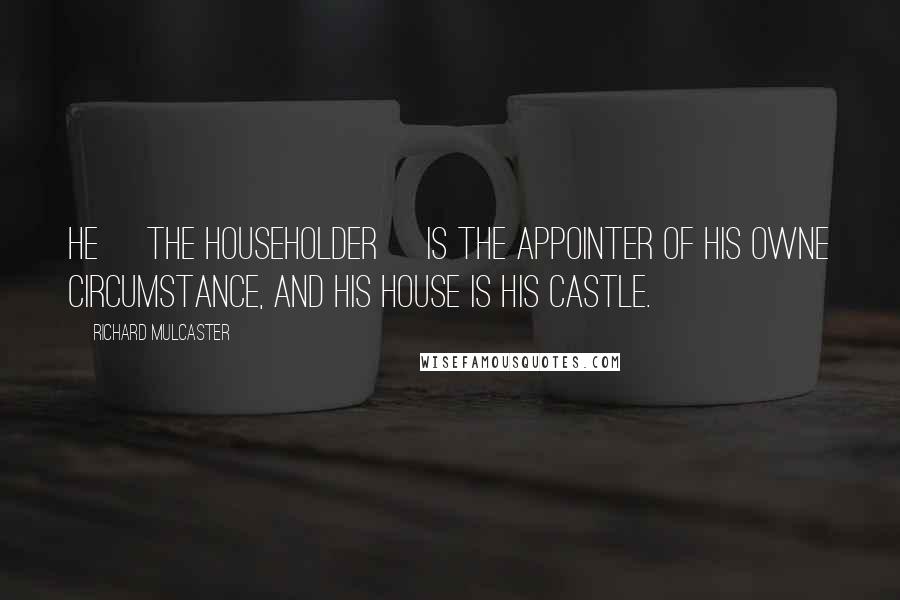 Richard Mulcaster Quotes: He [the householder] is the appointer of his owne circumstance, and his house is his castle.