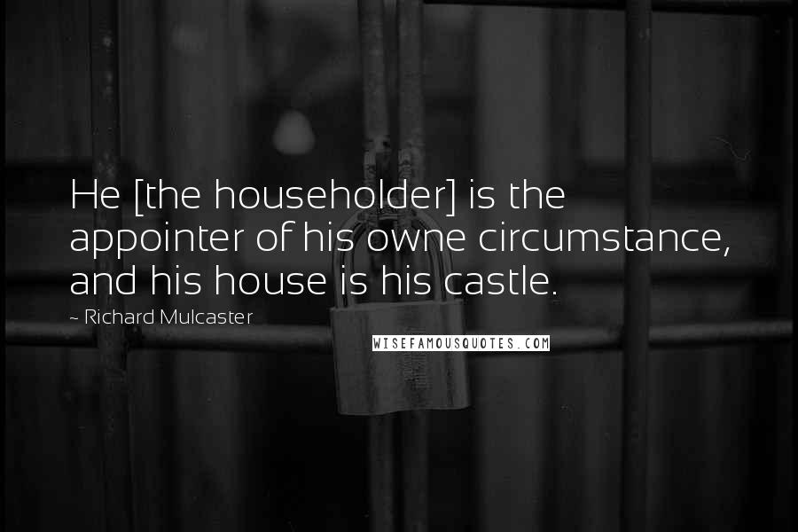 Richard Mulcaster Quotes: He [the householder] is the appointer of his owne circumstance, and his house is his castle.