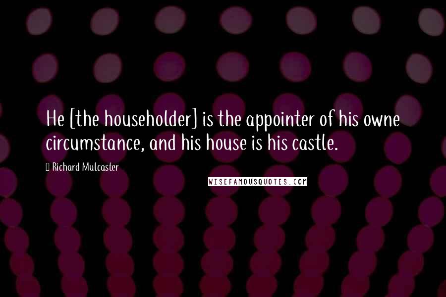 Richard Mulcaster Quotes: He [the householder] is the appointer of his owne circumstance, and his house is his castle.