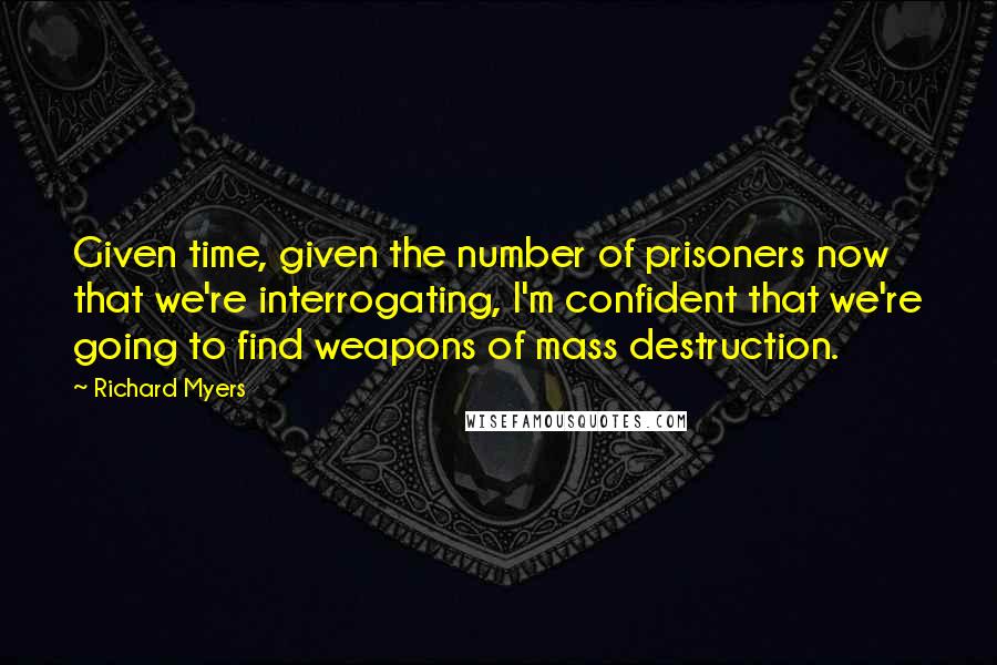 Richard Myers Quotes: Given time, given the number of prisoners now that we're interrogating, I'm confident that we're going to find weapons of mass destruction.