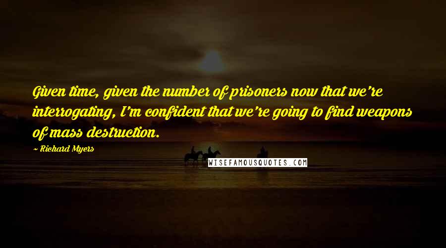 Richard Myers Quotes: Given time, given the number of prisoners now that we're interrogating, I'm confident that we're going to find weapons of mass destruction.