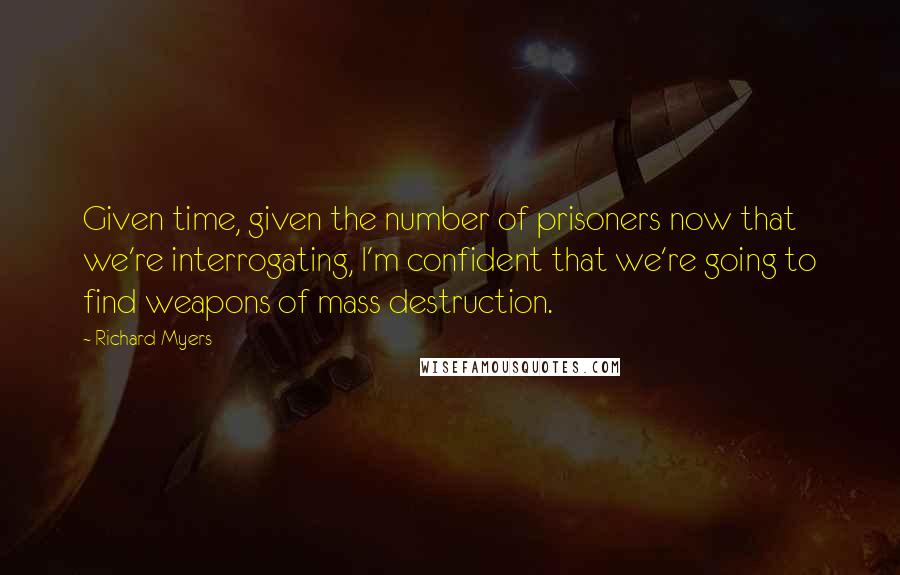 Richard Myers Quotes: Given time, given the number of prisoners now that we're interrogating, I'm confident that we're going to find weapons of mass destruction.