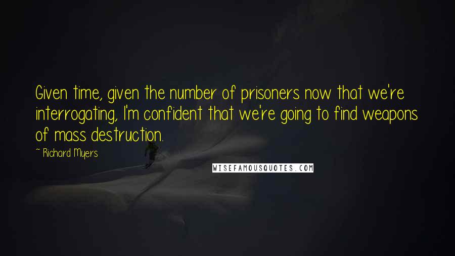 Richard Myers Quotes: Given time, given the number of prisoners now that we're interrogating, I'm confident that we're going to find weapons of mass destruction.