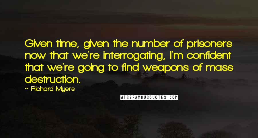 Richard Myers Quotes: Given time, given the number of prisoners now that we're interrogating, I'm confident that we're going to find weapons of mass destruction.