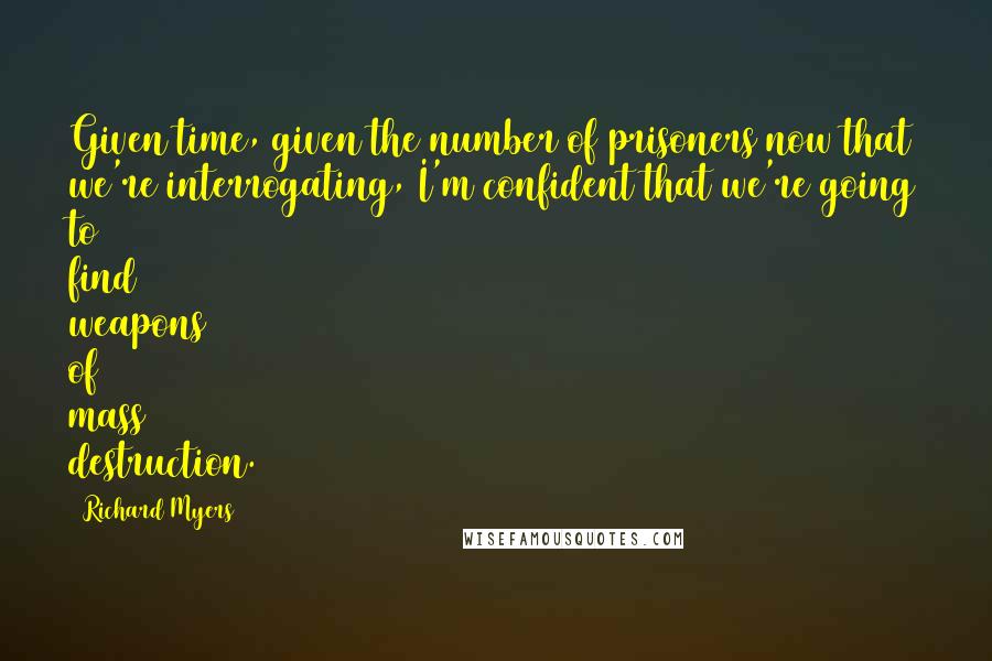 Richard Myers Quotes: Given time, given the number of prisoners now that we're interrogating, I'm confident that we're going to find weapons of mass destruction.