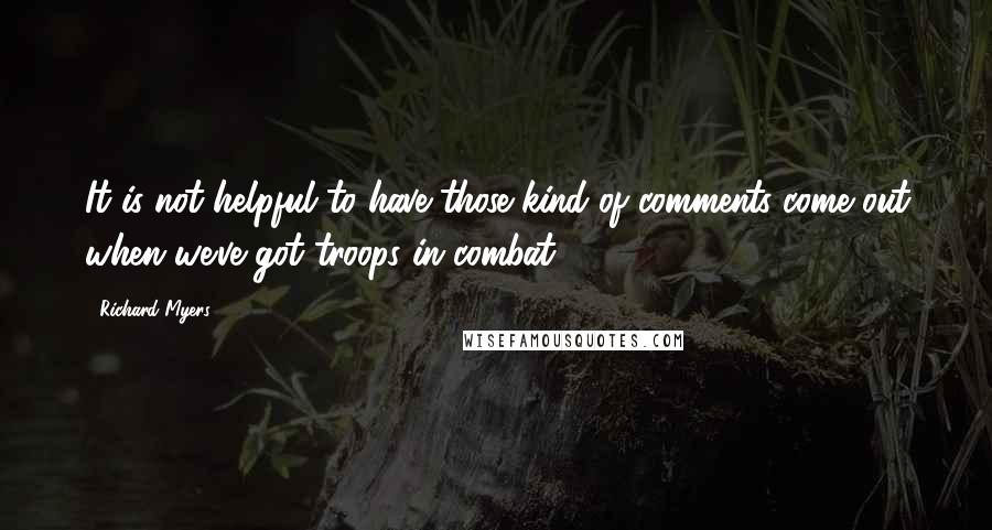 Richard Myers Quotes: It is not helpful to have those kind of comments come out when we've got troops in combat.