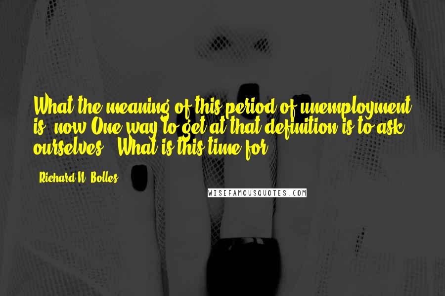 Richard N. Bolles Quotes: What the meaning of this period of unemployment is, now.One way to get at that definition is to ask ourselves, "What is this time for?