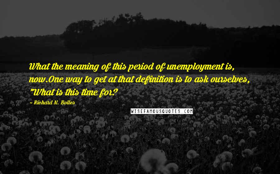 Richard N. Bolles Quotes: What the meaning of this period of unemployment is, now.One way to get at that definition is to ask ourselves, "What is this time for?