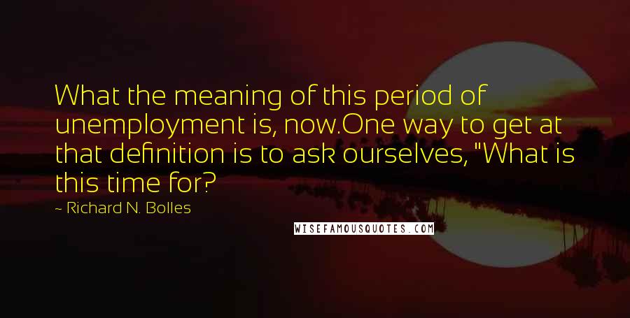 Richard N. Bolles Quotes: What the meaning of this period of unemployment is, now.One way to get at that definition is to ask ourselves, "What is this time for?