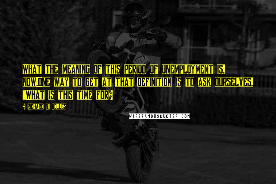 Richard N. Bolles Quotes: What the meaning of this period of unemployment is, now.One way to get at that definition is to ask ourselves, "What is this time for?