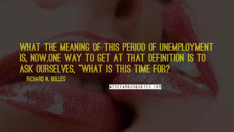 Richard N. Bolles Quotes: What the meaning of this period of unemployment is, now.One way to get at that definition is to ask ourselves, "What is this time for?