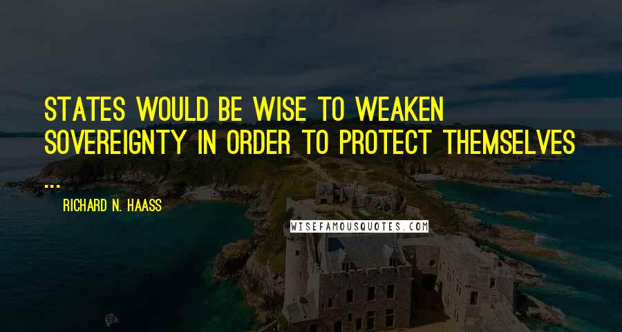 Richard N. Haass Quotes: States would be wise to weaken sovereignty in order to protect themselves ...