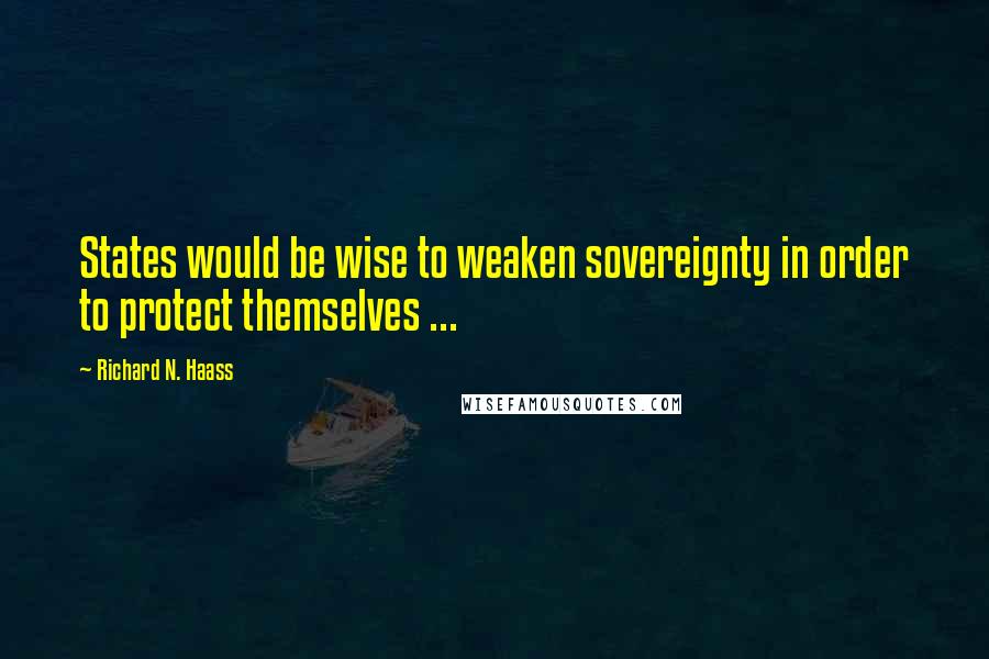 Richard N. Haass Quotes: States would be wise to weaken sovereignty in order to protect themselves ...