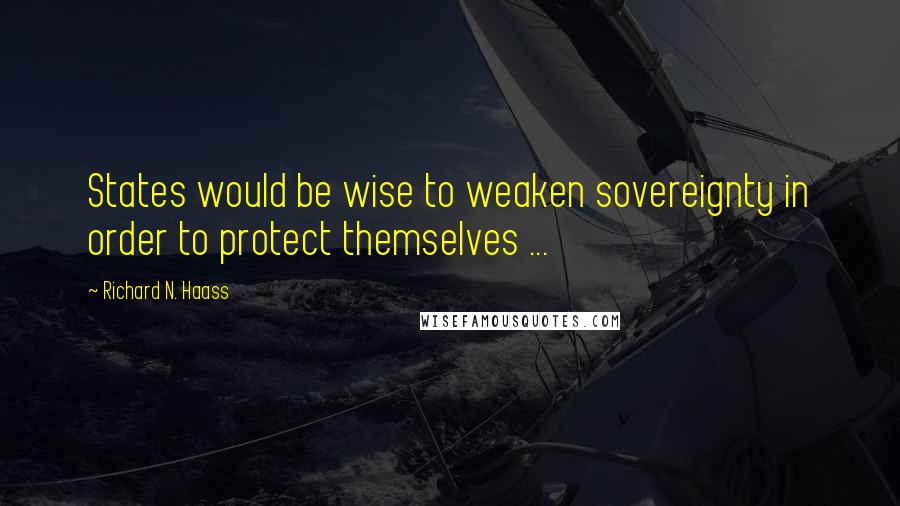 Richard N. Haass Quotes: States would be wise to weaken sovereignty in order to protect themselves ...