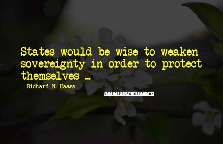 Richard N. Haass Quotes: States would be wise to weaken sovereignty in order to protect themselves ...