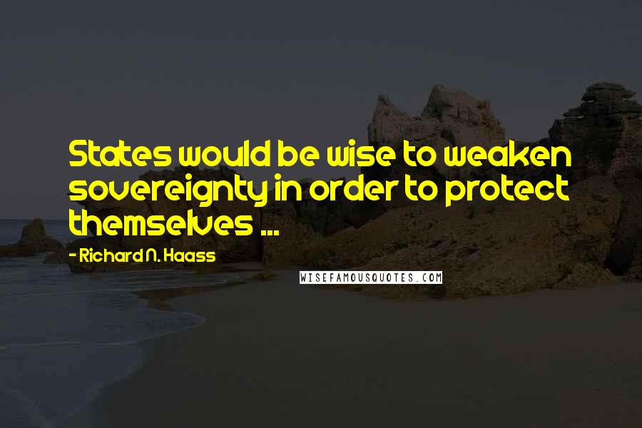 Richard N. Haass Quotes: States would be wise to weaken sovereignty in order to protect themselves ...