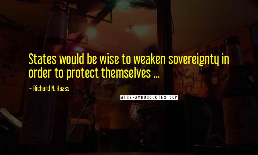 Richard N. Haass Quotes: States would be wise to weaken sovereignty in order to protect themselves ...