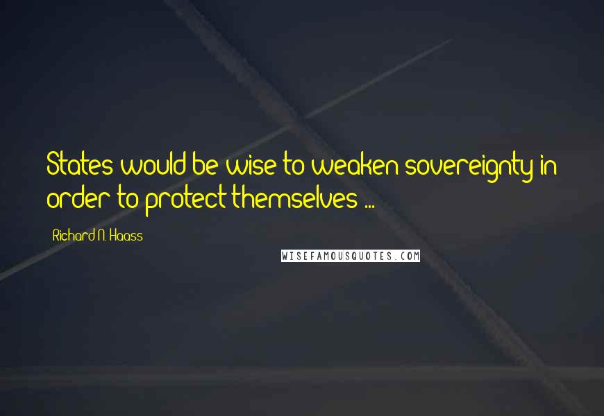 Richard N. Haass Quotes: States would be wise to weaken sovereignty in order to protect themselves ...