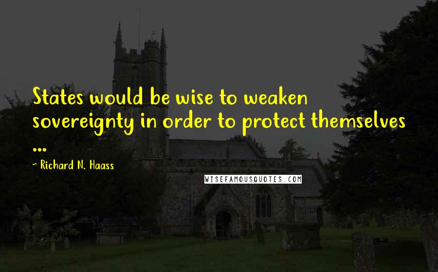 Richard N. Haass Quotes: States would be wise to weaken sovereignty in order to protect themselves ...