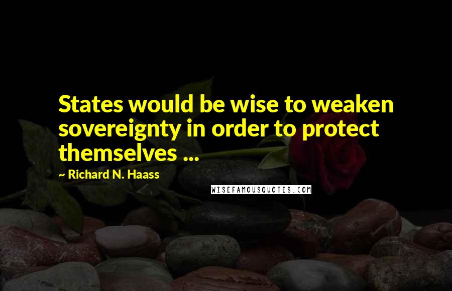 Richard N. Haass Quotes: States would be wise to weaken sovereignty in order to protect themselves ...