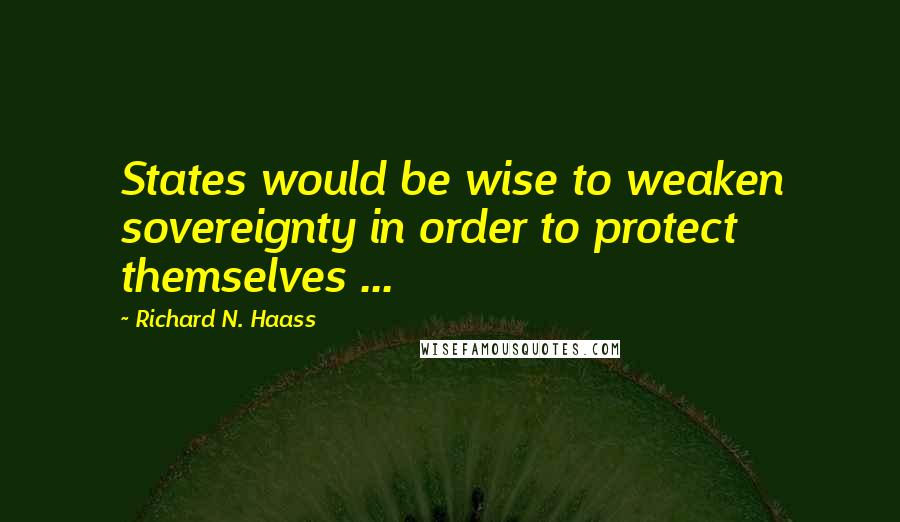 Richard N. Haass Quotes: States would be wise to weaken sovereignty in order to protect themselves ...