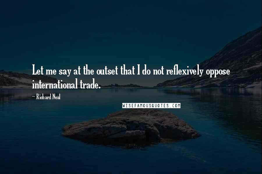 Richard Neal Quotes: Let me say at the outset that I do not reflexively oppose international trade.