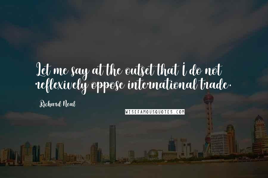 Richard Neal Quotes: Let me say at the outset that I do not reflexively oppose international trade.