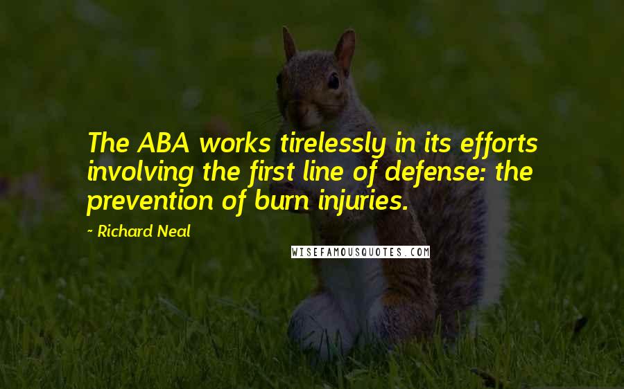 Richard Neal Quotes: The ABA works tirelessly in its efforts involving the first line of defense: the prevention of burn injuries.