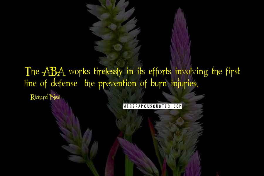 Richard Neal Quotes: The ABA works tirelessly in its efforts involving the first line of defense: the prevention of burn injuries.