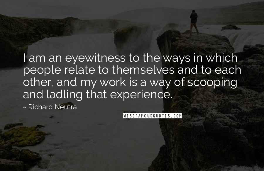 Richard Neutra Quotes: I am an eyewitness to the ways in which people relate to themselves and to each other, and my work is a way of scooping and ladling that experience.