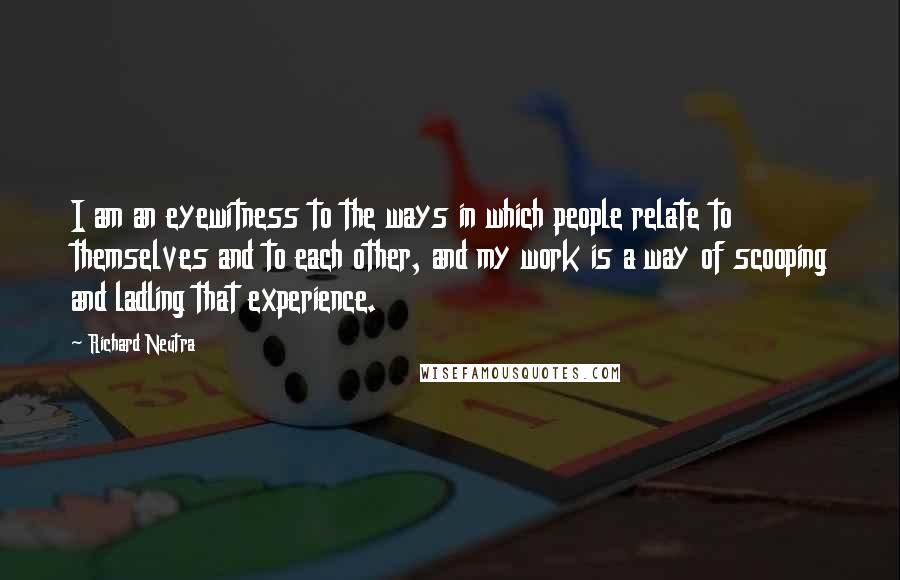 Richard Neutra Quotes: I am an eyewitness to the ways in which people relate to themselves and to each other, and my work is a way of scooping and ladling that experience.