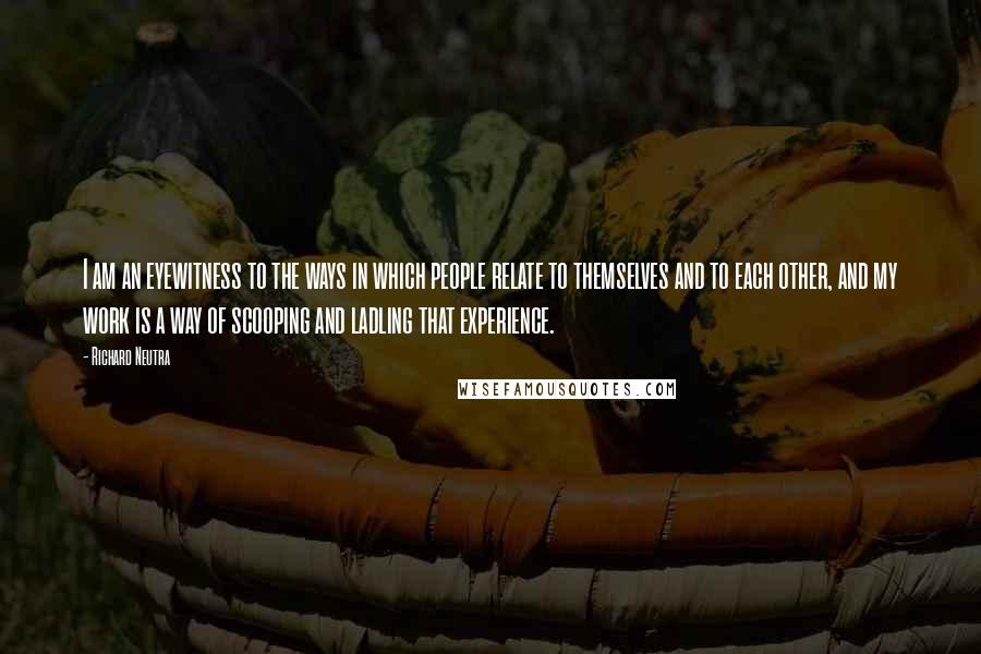 Richard Neutra Quotes: I am an eyewitness to the ways in which people relate to themselves and to each other, and my work is a way of scooping and ladling that experience.